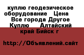 куплю геодезическое оборудование › Цена ­ - - Все города Другое » Куплю   . Алтайский край,Бийск г.